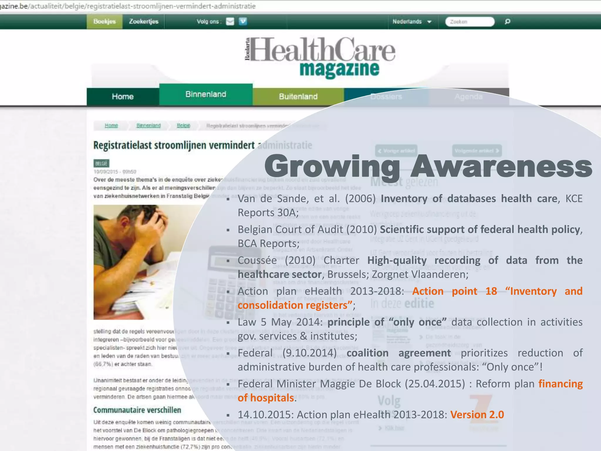 Growing awareness
Milestone Date
1. Van de Sande, et al., Inventory of databases health care, KCE
Reports 30A, Brussels: KCE
2006
2. Belgian Court of Audit, Scientific support of the federal health
policy, BCA Reports, Brussels: BCA
2010
3. Coussée, et al., Charter High-quality recording of data by the
healthcare sector, Brussels; Zorgnet Vlaanderen
2010
4. Actionplan eHealth 2013-2018: Action point 18 “Inventory and
consolidation registers”
2012
5. Law of 5 May 2014: principle of “only once” data collection in
all activities of governemental services and institutes
2014
6. Federal (9.10.2014) coalition agreement prioritizes reduction
of administrative burden of health care professionals: “Only
once”!
2014
healthdata.be
data we care for
 Van de Sande, et al. (2006) Inventory of databases health care, KCE
Reports 30A;
 Belgian Court of Audit (2010) Scientific support of federal health policy,
BCA Reports;
 Coussée (2010) Charter High-quality recording of data from the
healthcare sector, Brussels; Zorgnet Vlaanderen;
 Action plan eHealth 2013-2018: Action point 18 “Inventory and
consolidation registers”;
 Law 5 May 2014: principle of “only once” data collection in activities
gov. services & institutes;
 Federal (9.10.2014) coalition agreement prioritizes reduction of
administrative burden of health care professionals: “Only once”!
 Federal Minister Maggie De Block (25.04.2015) : Reform plan financing
of hospitals.
 14.10.2015: Action plan eHealth 2013-2018: Version 2.0
Growing Awareness
 