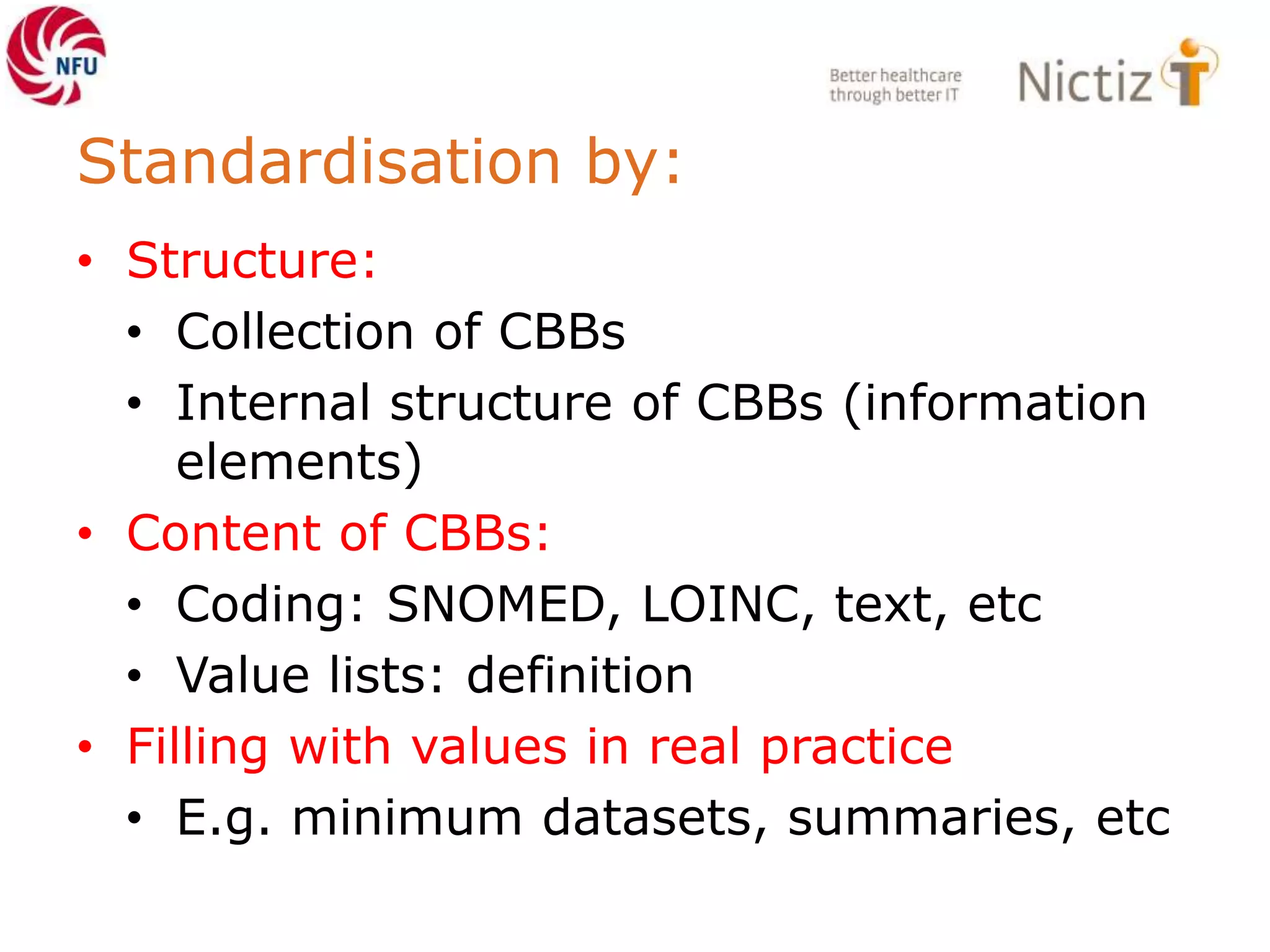 Standardisation by:
• Structure:
• Collection of CBBs
• Internal structure of CBBs (information
elements)
• Content of CBBs:
• Coding: SNOMED, LOINC, text, etc
• Value lists: definition
• Filling with values in real practice
• E.g. minimum datasets, summaries, etc
 