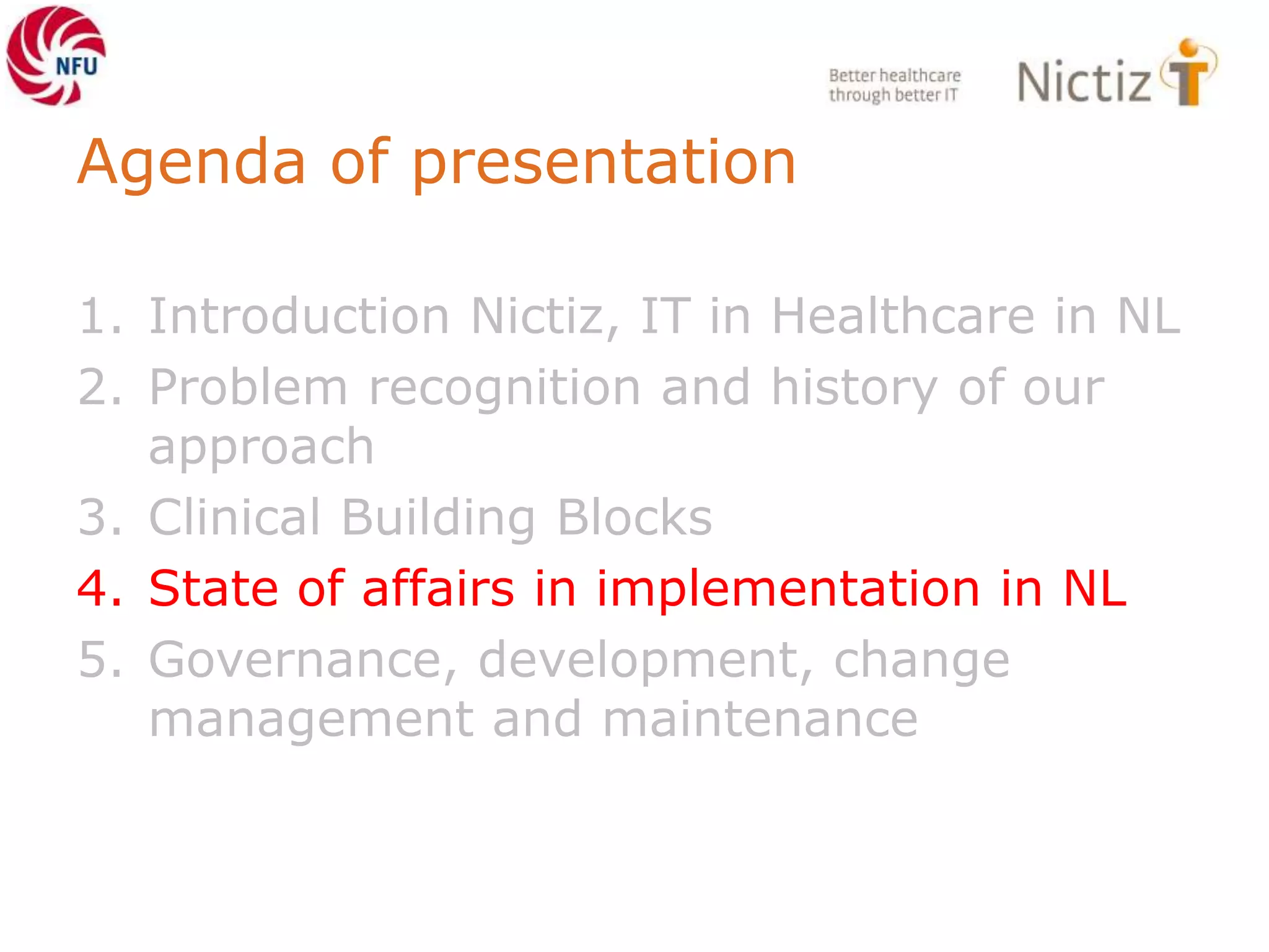 Agenda of presentation
1. Introduction Nictiz, IT in Healthcare in NL
2. Problem recognition and history of our
approach
3. Clinical Building Blocks
4. State of affairs in implementation in NL
5. Governance, development, change
management and maintenance
 