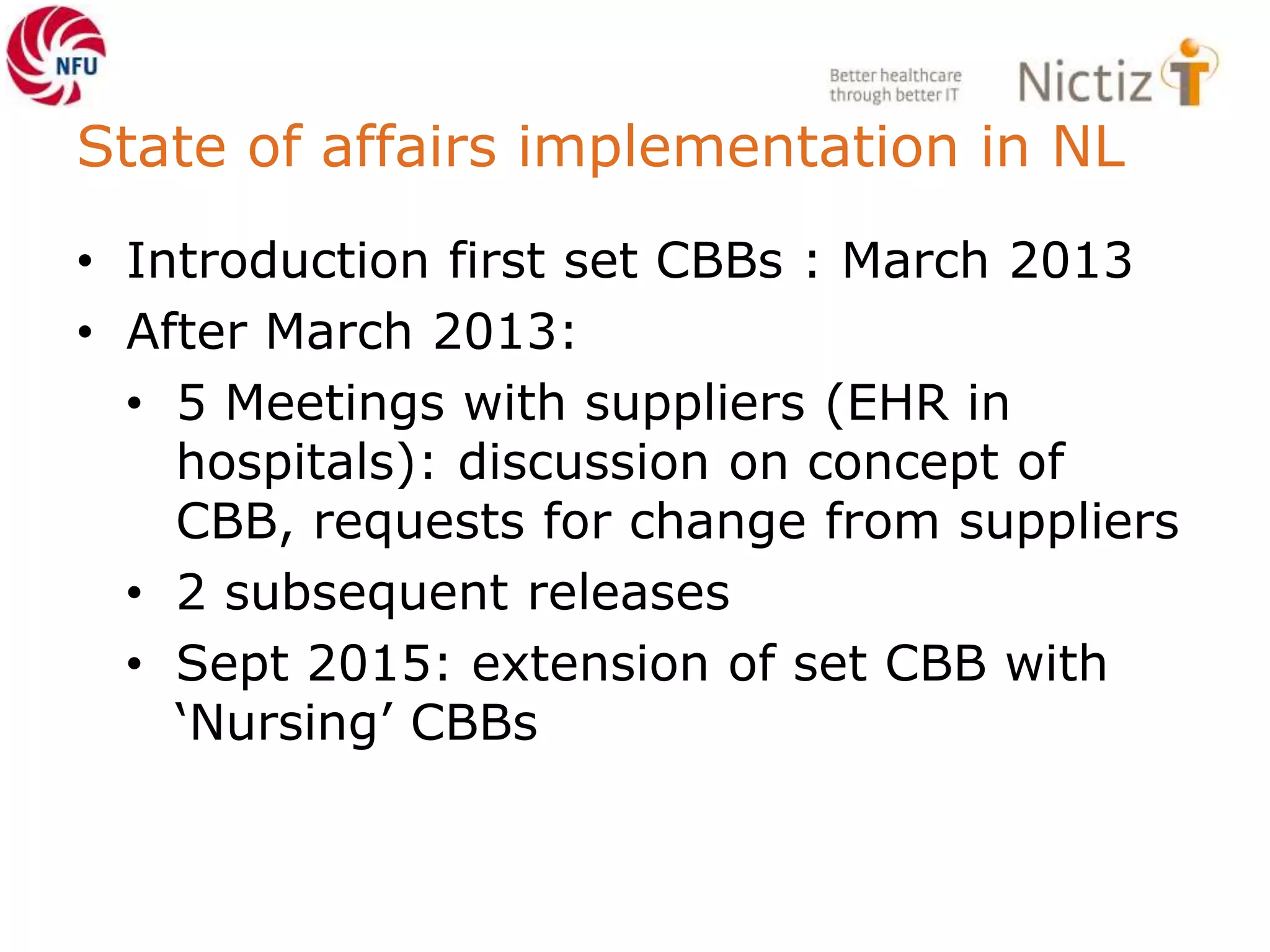 State of affairs implementation in NL
• Introduction first set CBBs : March 2013
• After March 2013:
• 5 Meetings with suppliers (EHR in
hospitals): discussion on concept of
CBB, requests for change from suppliers
• 2 subsequent releases
• Sept 2015: extension of set CBB with
‘Nursing’ CBBs
 