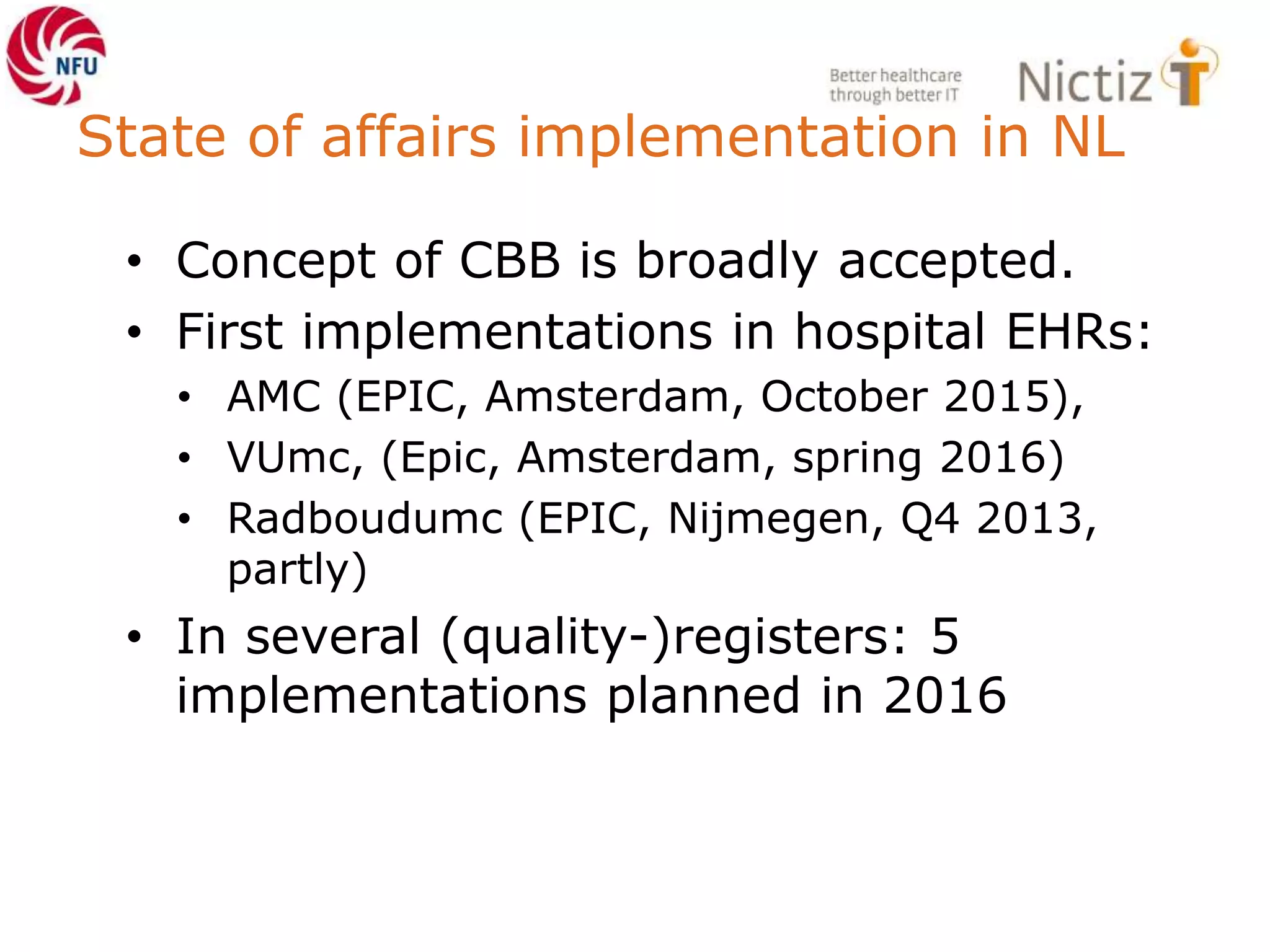State of affairs implementation in NL
• Concept of CBB is broadly accepted.
• First implementations in hospital EHRs:
• AMC (EPIC, Amsterdam, October 2015),
• VUmc, (Epic, Amsterdam, spring 2016)
• Radboudumc (EPIC, Nijmegen, Q4 2013,
partly)
• In several (quality-)registers: 5
implementations planned in 2016
 