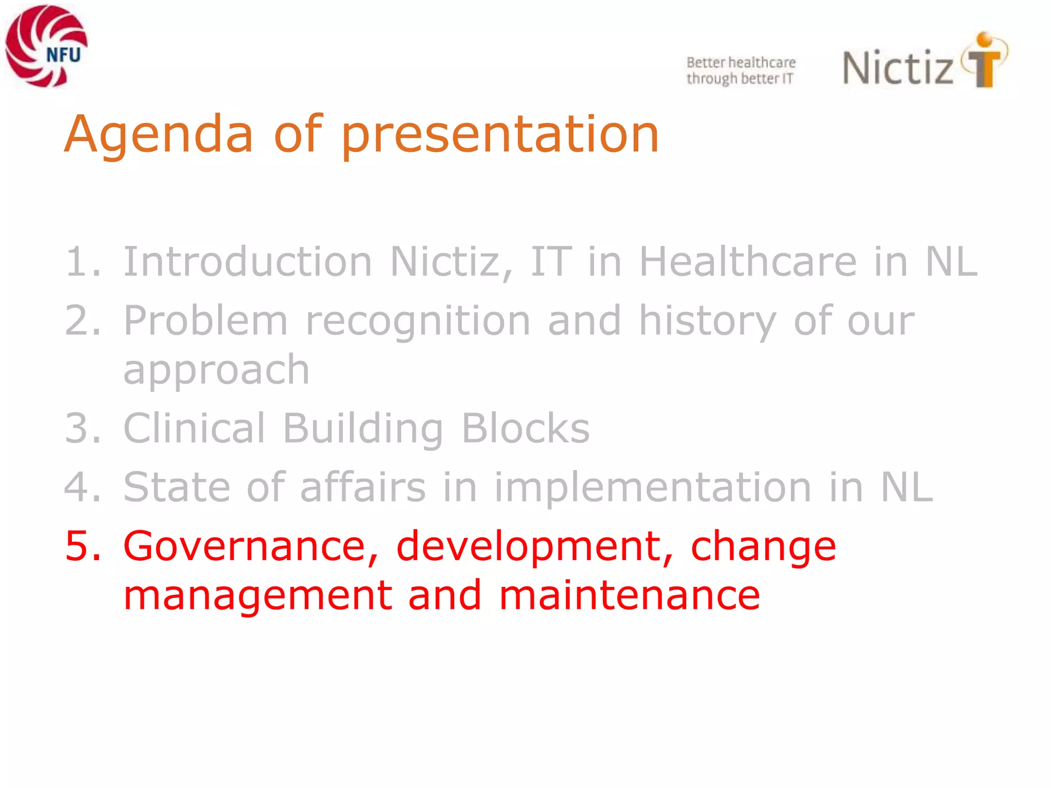 Agenda of presentation
1. Introduction Nictiz, IT in Healthcare in NL
2. Problem recognition and history of our
approach
3. Clinical Building Blocks
4. State of affairs in implementation in NL
5. Governance, development, change
management and maintenance
 