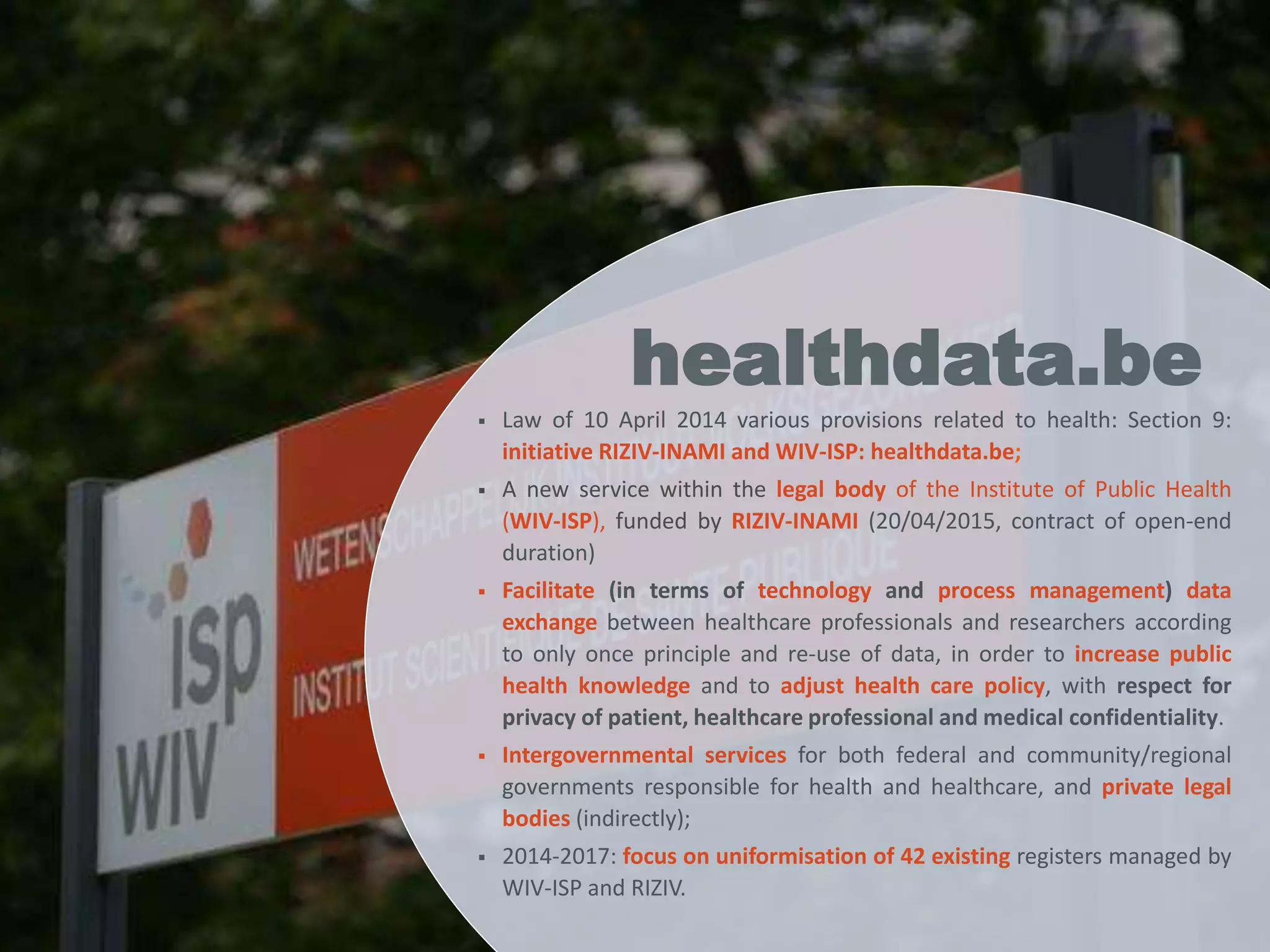  Law of 10 April 2014 various provisions related to health: Section 9:
initiative RIZIV-INAMI and WIV-ISP: healthdata.be;
 A new service within the legal body of the Institute of Public Health
(WIV-ISP), funded by RIZIV-INAMI (20/04/2015, contract of open-end
duration)
 Facilitate (in terms of technology and process management) data
exchange between healthcare professionals and researchers according
to only once principle and re-use of data, in order to increase public
health knowledge and to adjust health care policy, with respect for
privacy of patient, healthcare professional and medical confidentiality.
 Intergovernmental services for both federal and community/regional
governments responsible for health and healthcare, and private legal
bodies (indirectly);
 2014-2017: focus on uniformisation of 42 existing registers managed by
WIV-ISP and RIZIV.
healthdata.be
 
