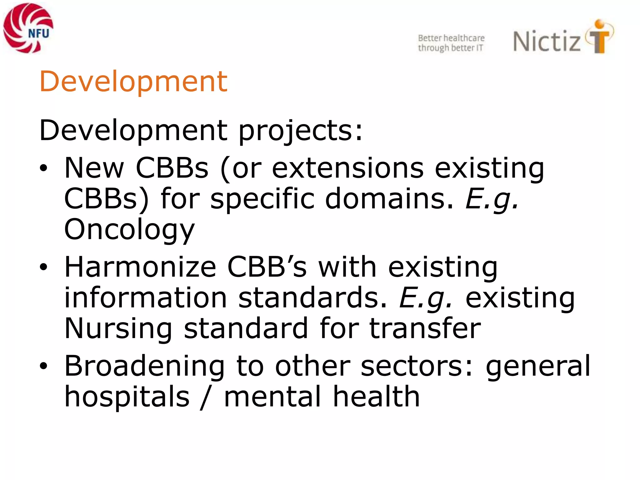 Development
Development projects:
• New CBBs (or extensions existing
CBBs) for specific domains. E.g.
Oncology
• Harmonize CBB’s with existing
information standards. E.g. existing
Nursing standard for transfer
• Broadening to other sectors: general
hospitals / mental health
 