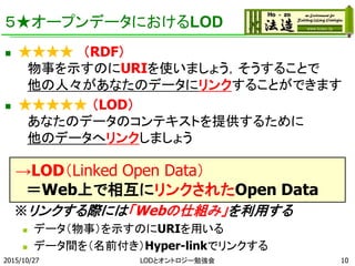 ５★オープンデータにおけるLOD
 ★★★★ （RDF）
物事を示すのにURIを使いましょう，そうすることで
他の人々があなたのデータにリンクすることができます
 ★★★★★ （LOD）
あなたのデータのコンテキストを提供するために
他のデータへリンクしましょう
→LOD（Linked Open Data）
＝Web上で相互にリンクされたOpen Data
※リンクする際には「Webの仕組み」を利用する
 データ（物事）を示すのにURIを用いる
 データ間を（名前付き）Hyper-linkでリンクする
2015/10/27 LODとオントロジー勉強会 10
 