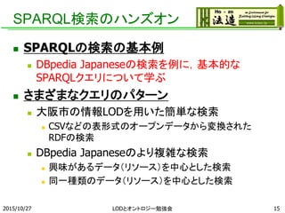 SPARQL検索のハンズオン
 SPARQLの検索の基本例
 DBpedia Japaneseの検索を例に，基本的な
SPARQLクエリについて学ぶ
 さまざまなクエリのパターン
 大阪市の情報LODを用いた簡単な検索
 CSVなどの表形式のオープンデータから変換された
RDFの検索
 DBpedia Japaneseのより複雑な検索
 興味があるデータ（リソース）を中心とした検索
 同一種類のデータ（リソース）を中心とした検索
2015/10/27 LODとオントロジー勉強会 15
 