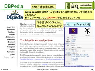 DBPedia
Wikipediaの各記事のインフォボックスの情報を抽出して自動生成
されるLOD
様々なデータをつなぐLODのハブ的な存在となっている．
http://dbpedia.org/
日本語版のDBPediaは
http://jp.dbpedia.org/ インフォボックスの例
162015/10/27 LODとオントロジー勉強会
 