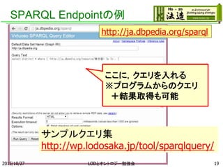 SPARQL Endpointの例
2015/10/27 LODとオントロジー勉強会 19
サンプルクエリ集
http://wp.lodosaka.jp/tool/sparqlquery/
http://ja.dbpedia.org/sparql
ここに，クエリを入れる
※プログラムからのクエリ
＋結果取得も可能
 