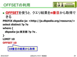 OFFSETの利用
 OFFSETを使うと，クエリ結果をn番目から取得で
きる
PREFIX dbpedia-ja: <http://ja.dbpedia.org/resource/>
select distinct ?p ?o
where {
dbpedia-ja:東京都 ?p ?o .
}
LIMIT 10
OFFSET 10
2015/10/27 24
10番目の結果から取得
LODとオントロジー勉強会
 
