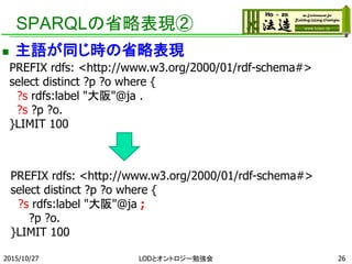 SPARQLの省略表現②
 主語が同じ時の省略表現
262015/10/27
PREFIX rdfs: <http://www.w3.org/2000/01/rdf-schema#>
select distinct ?p ?o where {
?s rdfs:label "大阪"@ja .
?s ?p ?o.
}LIMIT 100
PREFIX rdfs: <http://www.w3.org/2000/01/rdf-schema#>
select distinct ?p ?o where {
?s rdfs:label "大阪"@ja ;
?p ?o.
}LIMIT 100
LODとオントロジー勉強会
 