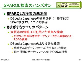 SPARQL検索のハンズオン
 SPARQLの検索の基本例
 DBpedia Japaneseの検索を例に，基本的な
SPARQLクエリについて学ぶ
 さまざまなクエリのパターン
 大阪市の情報LODを用いた簡単な検索
 CSVなどの表形式のオープンデータから変換された
RDFの検索
 DBpedia Japaneseのより複雑な検索
 興味があるデータ（リソース）を中心とした検索
 同一種類のデータ（リソース）を中心とした検索
2015/10/27 LODとオントロジー勉強会 27
 