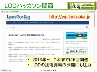 LODハッカソン関西
2015/10/28 ICTSFC-WS in 大阪 3
• 2013年～，これまでに6回開催
• LODの技術資料の公開にも注力
http://wp.lodosaka.jp
 