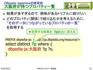 DBpedia Japaneseの検索例
大阪府が持つプロパティ一覧
 結果が多すぎるので，興味があるトリプルに絞りたい．
 どのプロパティ（関係）で絞り込むかを考えるために，
“そのデータにつながっているプロパティの一覧”
を取得する
2015/10/27 34
PREFIX dbpedia-ja: <http://ja.dbpedia.org/resource/>
select distinct ?p where {
dbpedia-ja:大阪府 ?p ?o.
}
★取得する結果を，?pのみに変える
LODとオントロジー勉強会
 