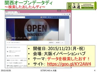 関西オープンデータディ
～検索したおしたんディ～
2015/10/28 ICTSFC-WS in 大阪 4
• 開催日：2015/11/23（月・祝）
• 会場：大阪イノベーションハブ
• テーマ：データを検索したおす！
• サイト： https://goo.gl/KY2AW4
 