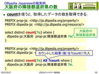 DBpedia Japaneseの検索例
大阪府の隣接都道府県の数
 countを使うと，取得したデータの数を取得できる．
2015/10/27 40
PREFIX prop-ja: <http://ja.dbpedia.org/property/>
PREFIX dbpedia-ja: <http://ja.dbpedia.org/resource/>
select distinct count(?o) where {
dbpedia-ja:大阪府 prop-ja:隣接都道府県 ?o.
}
大阪府の
隣接都道府県
PREFIX prop-ja: <http://ja.dbpedia.org/property/>
PREFIX dbpedia-ja: <http://ja.dbpedia.org/resource/>
select distinct count(?o) AS ?count where {
dbpedia-ja:大阪府 prop-ja:隣接都道府県 ?o.
}
カウントした結果（数）を?countに代入
LODとオントロジー勉強会
 