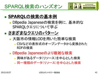 SPARQL検索のハンズオン
 SPARQLの検索の基本例
 DBpedia Japaneseの検索を例に，基本的な
SPARQLクエリについて学ぶ
 さまざまなクエリのパターン
 大阪市の情報LODを用いた簡単な検索
 CSVなどの表形式のオープンデータから変換された
RDFの検索
 DBpedia Japaneseのより複雑な検索
 興味があるデータ（リソース）を中心とした検索
 同一種類のデータ（リソース）を中心とした検索
2015/10/27 LODとオントロジー勉強会 43
 