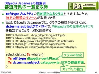 DBpedia Japaneseの検索例
都道府県の一覧を取得
 rdf:typeプロパティの目的語となるクラスを指定することで，
特定の種類のリソースが取得できる．
 ただ，DBpedia Japaneseでは，クラスの種類が少ないため，
dcterms:subjectプロパティで，Wikipediaでの記事のカテゴリ
を指定することで，うまく調整する．
2015/10/27 46
PREFIX dbpedia-owl: <http://dbpedia.org/ontology/>
PREFIX dcterms: <http://purl.org/dc/terms/>
PREFIX rdf: <http://www.w3.org/1999/02/22-rdf-syntax-ns#>
PREFIX dbpedia-ja: <http://ja.dbpedia.org/resource/>
PREFIX category-ja: <http://ja.dbpedia.org/resource/Category:>
select distinct ?s where {
?s rdf:type dbpedia-owl:Place.
?s dcterms:subject category-ja:日本の都道府県.
}
クラスの指定
カテゴリの指定
LODとオントロジー勉強会
 
