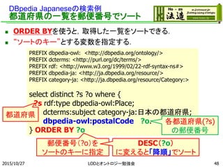DBpedia Japaneseの検索例
都道府県の一覧を郵便番号でソート
 ORDER BYを使うと，取得した一覧をソートできる．
 “ソートのキー”とする変数を指定する．
2015/10/27 48
PREFIX dbpedia-owl: <http://dbpedia.org/ontology/>
PREFIX dcterms: <http://purl.org/dc/terms/>
PREFIX rdf: <http://www.w3.org/1999/02/22-rdf-syntax-ns#>
PREFIX dbpedia-ja: <http://ja.dbpedia.org/resource/>
PREFIX category-ja: <http://ja.dbpedia.org/resource/Category:>
select distinct ?s ?o where {
?s rdf:type dbpedia-owl:Place;
dcterms:subject category-ja:日本の都道府県;
dbpedia-owl:postalCode ?o.
} ORDER BY ?o
各都道府県(?s)
の郵便番号
郵便番号（?o）を
ソートのキーに指定
DESC（?o）
に変えると「降順」でソート
都道府県
LODとオントロジー勉強会
 