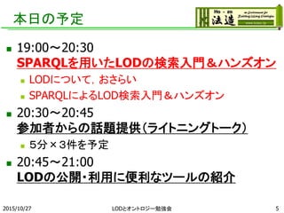 本日の予定
 19:00～20:30
SPARQLを用いたLODの検索入門＆ハンズオン
 LODについて，おさらい
 SPARQLによるLOD検索入門＆ハンズオン
 20:30～20:45
参加者からの話題提供（ライトニングトーク）
 ５分×３件を予定
 20:45～21:00
LODの公開・利用に便利なツールの紹介
2015/10/27 5LODとオントロジー勉強会
 