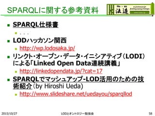 SPARQLに関する参考資料
 SPARQL 1.1の仕様書(W3C)
 http://www.w3.org/TR/sparql11-overview/
 LODハッカソン関西
 http://wp.lodosaka.jp/
 リンクト・オープン・データ・イニシアティブ（LODI）による
「Linked Open Data連続講義」
 http://linkedopendata.jp/?cat=17
 第5回 「LODの作り方・使い方」
http://linkedopendata.jp/?p=554
 SPARQLでマッシュアップ-LOD活用のための技術紹介
（by Hiroshi Ueda)
 http://www.slideshare.net/uedayou/sparqllod
2015/10/27 58LODとオントロジー勉強会
 