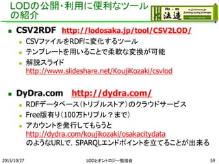 LODの公開・利用に便利なツール
の紹介
 CSV2RDF http://lodosaka.jp/tool/CSV2LOD/
 CSVファイルをRDFに変化するツール
 テンプレートを用いることで柔軟な変換が可能
 解説スライド
http://www.slideshare.net/KoujiKozaki/csvlod
 DyDra.com http://dydra.com/
 RDFデータベース（トリプルストア）のクラウドサービス
 Free版有り（100万トリプル？まで）
 アカウントを発行してもらうと
http://dydra.com/koujikozaki/osakacitydata
のようなURLで，SPARQLエンドポイントを立てることが出来る
2015/10/27 LODとオントロジー勉強会 59
 