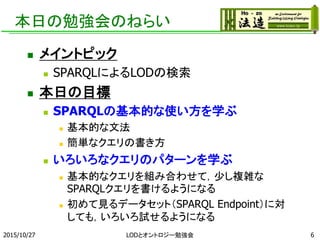 本日の勉強会のねらい
 メイントピック
 SPARQLによるLODの検索
 本日の目標
 SPARQLの基本的な使い方を学ぶ
 基本的な文法
 簡単なクエリの書き方
 いろいろなクエリのパターンを学ぶ
 基本的なクエリを組み合わせて，少し複雑な
SPARQLクエリを書けるようになる
 初めて見るデータセット（SPARQL Endpoint）に対
しても，いろいろ試せるようになる
2015/10/27 LODとオントロジー勉強会 6
 