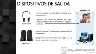 DISPOSITIVOS DE SALIDA
AUDIFONOS
PARLANTES
EJEMPLOS
Permite escuchar el sonido de forma digital en la
computadora
Ejemplo→ Una canción en formato mp3 y a la vez
puede escucharla varia gente.
Permite escuchar el sonido de forma digital en la
computadora
Ejemplo→ Una canción en formato mp3 pero
solo la puede escuchar la persona que tenga los
audífonos.
 