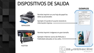 DISPOSITIVOS DE SALIDA
IMPRESORA
PLOTTER
EJEMPLOS
Permite imprimir en una hoja de papel los
datos ya procesados
Ejemplo→ Cuando el usuario necesita la
información impresa
Permite imprimir imágenes en gran tamaño
Ejemplo→ Banner acerca de Películas o
Publicidad colocadas en las calles.
 