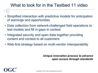 OGC
®
What to look for in the Testbed 11 video
•  Simplified interaction with predictive models for anticipation
of warnings and opportunities
•  Data collection from network-challenged field operations to
test models and fill in gaps in context
•  Integrated security and open data together providing
content and context to all customers
•  Web-first strategy based on multi-vendor interoperability
Copyright © 2015 Open Geospatial Consortium
Unique innovation process to advance
open access through standards
 