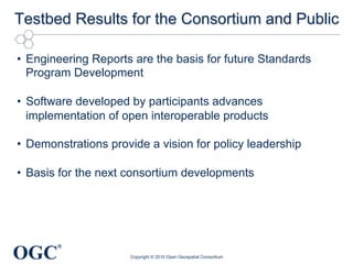 OGC
®
Testbed Results for the Consortium and Public
•  Engineering Reports are the basis for future Standards
Program Development
•  Software developed by participants advances
implementation of open interoperable products
•  Demonstrations provide a vision for policy leadership
•  Basis for the next consortium developments
Copyright © 2015 Open Geospatial Consortium
 