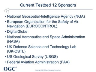 OGC
®
Current Testbed 12 Sponsors
•  National Geospatial-Intelligence Agency (NGA)
•  European Organization for the Safety of Air
Navigation (EUROCONTROL)
•  DigitalGlobe
•  National Aeronautics and Space Administration
(NASA)
•  UK Defense Science and Technology Lab
(UK-DSTL)
•  US Geological Survey (USGS)
•  Federal Aviation Administration (FAA)
Copyright © 2015 Open Geospatial Consortium
 