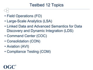 OGC
®
Testbed 12 Topics
•  Field Operations (FO)
•  Large-Scale Analytics (LSA)
•  Linked Data and Advanced Semantics for Data
Discovery and Dynamic Integration (LDS)
•  Command Center (COC)
•  Consolidation (CON)
•  Aviation (AVI)
•  Compliance Testing (COM)
 