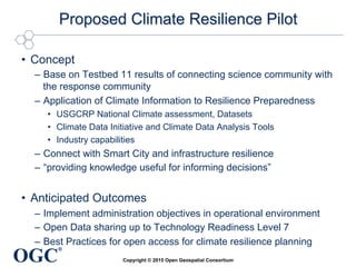 OGC
®
Proposed Climate Resilience Pilot
•  Concept
–  Base on Testbed 11 results of connecting science community with
the response community
–  Application of Climate Information to Resilience Preparedness
•  USGCRP National Climate assessment, Datasets
•  Climate Data Initiative and Climate Data Analysis Tools
•  Industry capabilities
–  Connect with Smart City and infrastructure resilience
–  “providing knowledge useful for informing decisions”
•  Anticipated Outcomes
–  Implement administration objectives in operational environment
–  Open Data sharing up to Technology Readiness Level 7
–  Best Practices for open access for climate resilience planning
Copyright © 2015 Open Geospatial Consortium
 