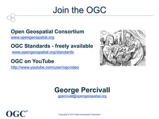 OGC
®
Join the OGC
Open Geospatial Consortium
www.opengeospatial.org
OGC Standards - freely available
www.opengeospatial.org/standards
OGC on YouTube
http://www.youtube.com/user/ogcvideo
George Percivall
gpercivall@opengeospatial.org
Copyright © 2015 Open Geospatial Consortium
 