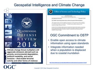 OGC
®
Climate change pressures are
threat multipliers that will
aggravate stressors abroad such
as poverty, environmental
degradation, political instability,
and social tensions – that enable
terrorist activity and other forms
of violence
 
 
Climate change threat multipliers will
aggravate stressors abroad such as
poverty, environmental degradation,
political instability, and social
tensions – that enable terrorist
activity and other forms of violence
Geospatial Intelligence and Climate Change
Copyright © 2015 Open Geospatial Consortium
THE WHITE HOUSE
Office of Science and Technology Policy
FOR IMMEDIATE RELEASE December 9, 2014
FACT SHEET: Harnessing Climate Data to Boost Ecosystem & Water Resilience
“We're going to have to all work together in the years to come to make sure that we address
the challenge and leave this incredible land embodied to our children and our grandchildren
in at least as good shape as we found it.” – President Barack Obama, Remarks on the
California Drought, February 14, 2014
In March 2014, the Obama Administration launched the Climate Data Initiative, unleashing
troves of open government data about our climate and calling on America’s innovators to
leverage data in ways that can make our Nation’s communities and businesses more
resilient to climate change.
To date, an array of datasets focused on the resilience of our coasts and America’s
agricultural sector have been made available on climate.data.gov and a host of
collaborators across Federal agencies and in the nonprofit, philanthropic, and private
sectors have stepped up, committing to leverage their resources, expertise, and technical
capabilities to turn these data into products and services that can assist people on the
ground.
Today, the Administration is making a new tranche of data about ecosystems and water
resilience available as part of the Climate Data Initiative—including key datasets related
water quality, streamflow, land cover, soils, and biodiversity.
In addition to the datasets being added today to climate.data.gov, the Department of
Interior (DOI) is launching a suite of geospatial mapping tools on ecosystems.data.gov that
will enable users to visualize and overlay datasets related to ecosystems, land use, water,
and wildlife. Together, the data and tools unleashed today will help natural-resource
managers, decision makers, and communities on the front lines of climate change build
resilience to climate impacts and better plan for the future.
To continue momentum under the Climate Data Initiative, the Obama Administration is
today renewing its call to America’s private-sector innovators to leverage open
government data and other resources to build tools that will make U.S. ecosystems and
water resources more resilient to climate change. In response to this call, today’s launch
includes a number of commitments by Federal agencies and private-sector organizations to
combat climate change and support ecosystem and water-resource resilience through data-
driven innovation.
NASA. Climate Resilience Data Challenge. With over $35,000 in prizes, NASA, in
partnership with United States Geological Survey (USGS), will host the Climate Resilience
Data Challenge — an effort to spur data innovation in support of resilience in communities
http://www.whitehouse.gov/sites/default/files/microsites/ostp/cdi-ecosystems-12-9.pdf
OGC Commitment to OSTP
•  Enable open access to climate
information using open standards
•  Integrate information needed
when a population is displaced
due to coastal inundation
 