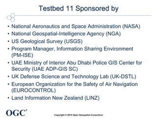 OGC
®
Testbed 11 Sponsored by
•  National Aeronautics and Space Administration (NASA)
•  National Geospatial-Intelligence Agency (NGA)
•  US Geological Survey (USGS)
•  Program Manager, Information Sharing Environment
(PM-ISE)
•  UAE Ministry of Interior Abu Dhabi Police GIS Center for
Security (UAE ADP-GIS SC)
•  UK Defense Science and Technology Lab (UK-DSTL)
•  European Organization for the Safety of Air Navigation
(EUROCONTROL)
•  Land Information New Zealand (LINZ)
Copyright © 2015 Open Geospatial Consortium
 
