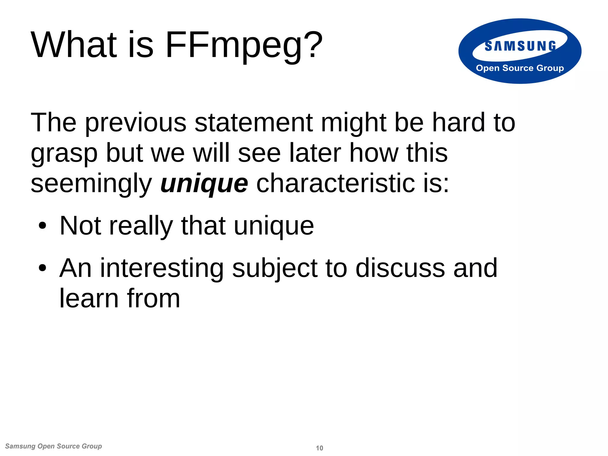 10Samsung Open Source Group
Open Source Group
What is FFmpeg?
The previous statement might be hard to
grasp but we will see later how this
seemingly unique characteristic is:
● Not really that unique
● An interesting subject to discuss and
learn from
 
