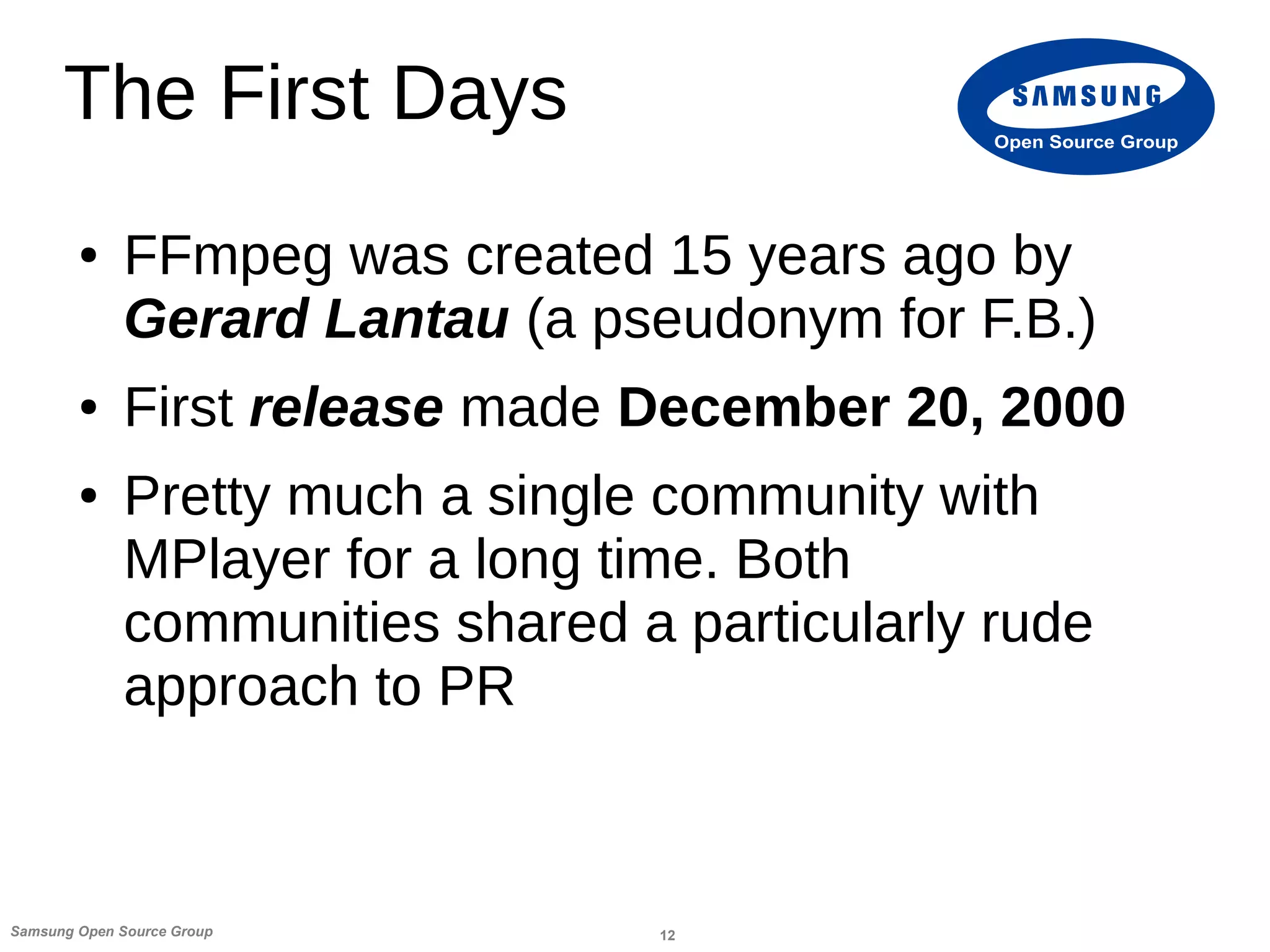 12Samsung Open Source Group
Open Source Group
The First Days
● FFmpeg was created 15 years ago by
Gerard Lantau (a pseudonym for F.B.)
● First release made December 20, 2000
● Pretty much a single community with
MPlayer for a long time. Both
communities shared a particularly rude
approach to PR
 