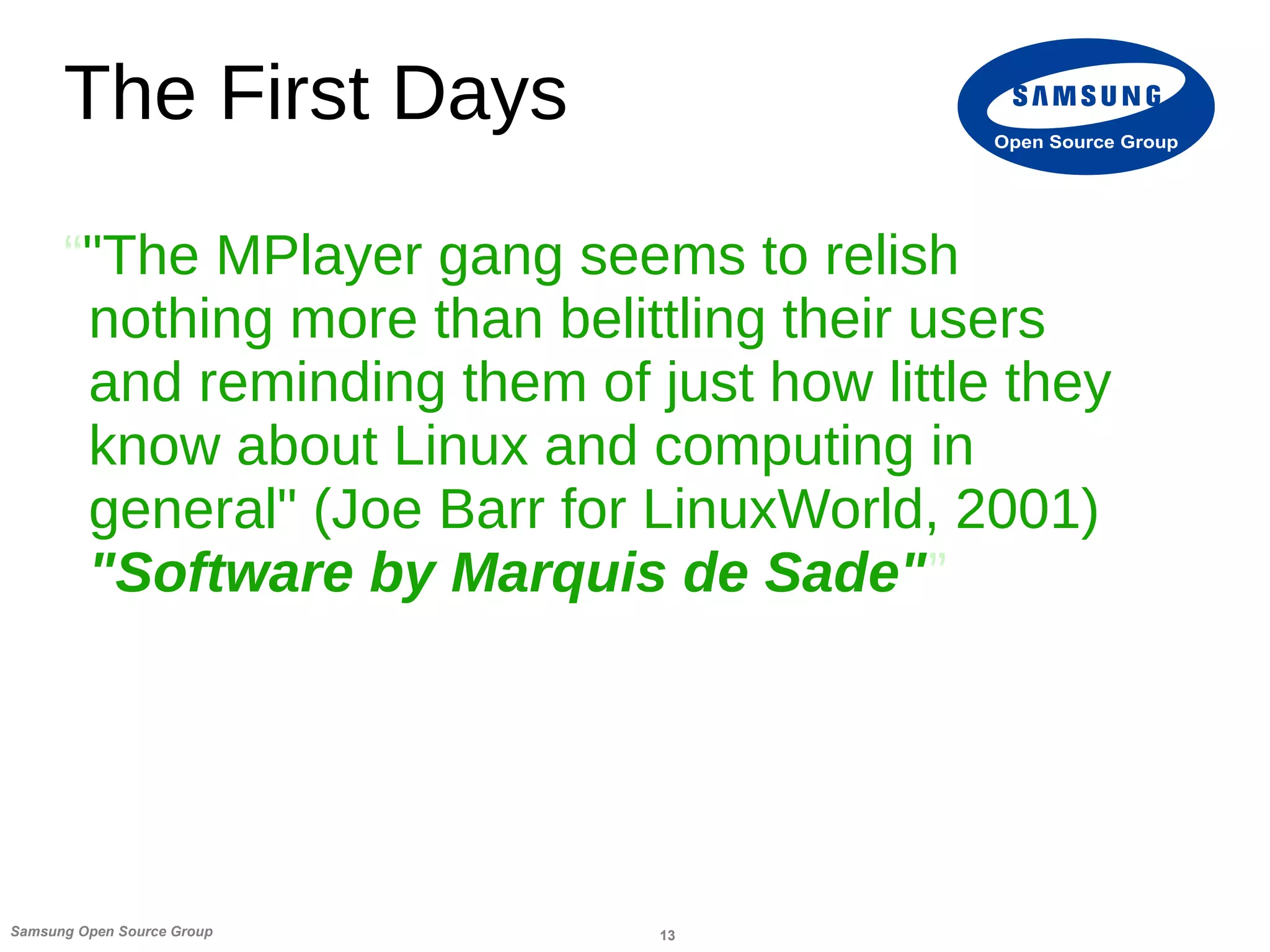 13Samsung Open Source Group
Open Source Group
The First Days
“"The MPlayer gang seems to relish
nothing more than belittling their users
and reminding them of just how little they
know about Linux and computing in
general" (Joe Barr for LinuxWorld, 2001)
"Software by Marquis de Sade"”
 