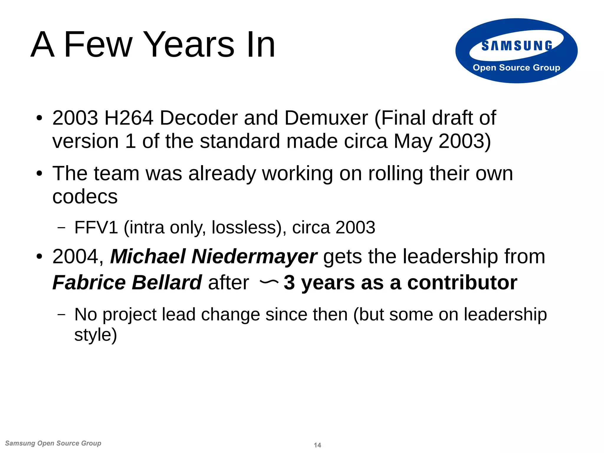 14Samsung Open Source Group
Open Source Group
A Few Years In
● 2003 H264 Decoder and Demuxer (Final draft of
version 1 of the standard made circa May 2003)
● The team was already working on rolling their own
codecs
– FFV1 (intra only, lossless), circa 2003
● 2004, Michael Niedermayer gets the leadership from
Fabrice Bellard after 〜 3 years as a contributor
– No project lead change since then (but some on leadership
style)
 