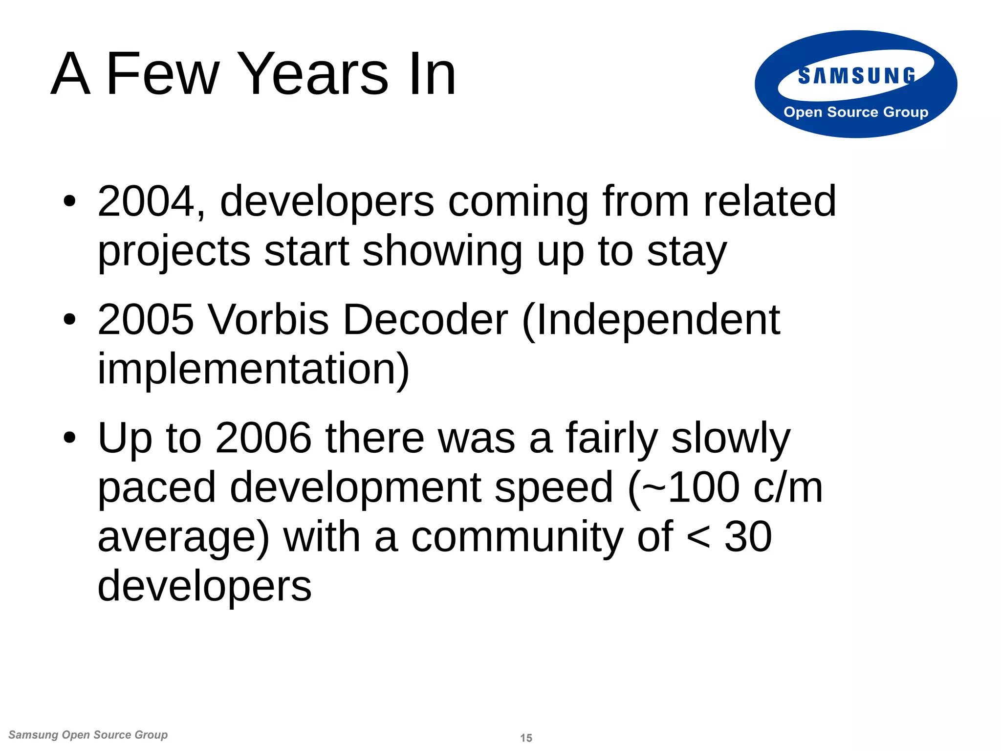 15Samsung Open Source Group
Open Source Group
A Few Years In
● 2004, developers coming from related
projects start showing up to stay
● 2005 Vorbis Decoder (Independent
implementation)
● Up to 2006 there was a fairly slowly
paced development speed (~100 c/m
average) with a community of < 30
developers
 