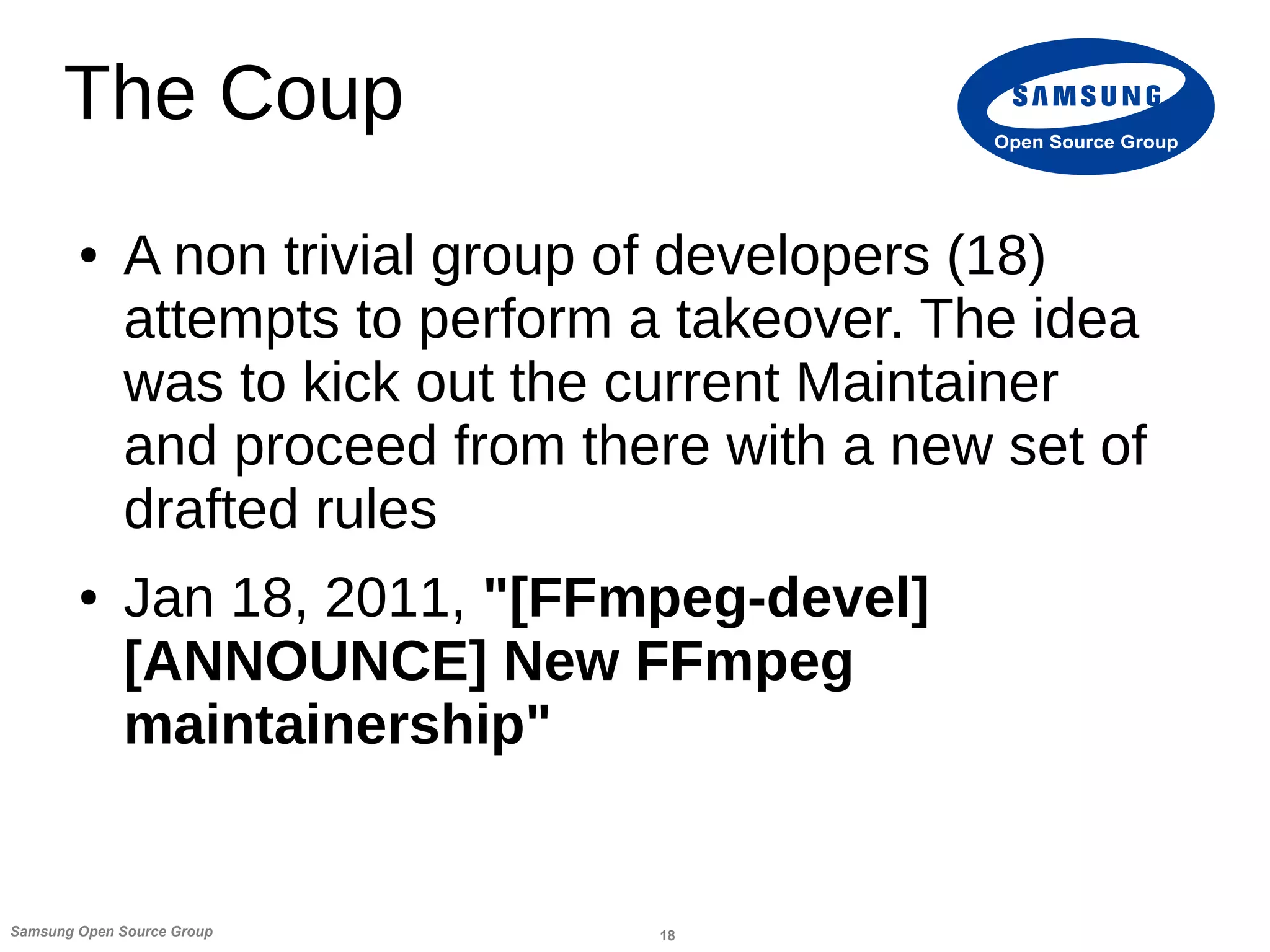 18Samsung Open Source Group
Open Source Group
The Coup
● A non trivial group of developers (18)
attempts to perform a takeover. The idea
was to kick out the current Maintainer
and proceed from there with a new set of
drafted rules
● Jan 18, 2011, "[FFmpeg-devel]
[ANNOUNCE] New FFmpeg
maintainership"
 