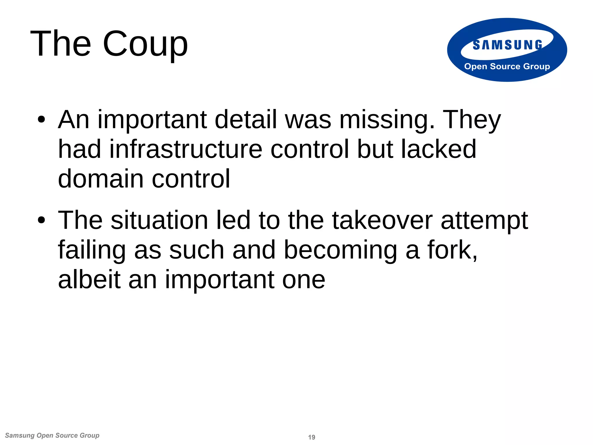 19Samsung Open Source Group
Open Source Group
The Coup
● An important detail was missing. They
had infrastructure control but lacked
domain control
● The situation led to the takeover attempt
failing as such and becoming a fork,
albeit an important one
 