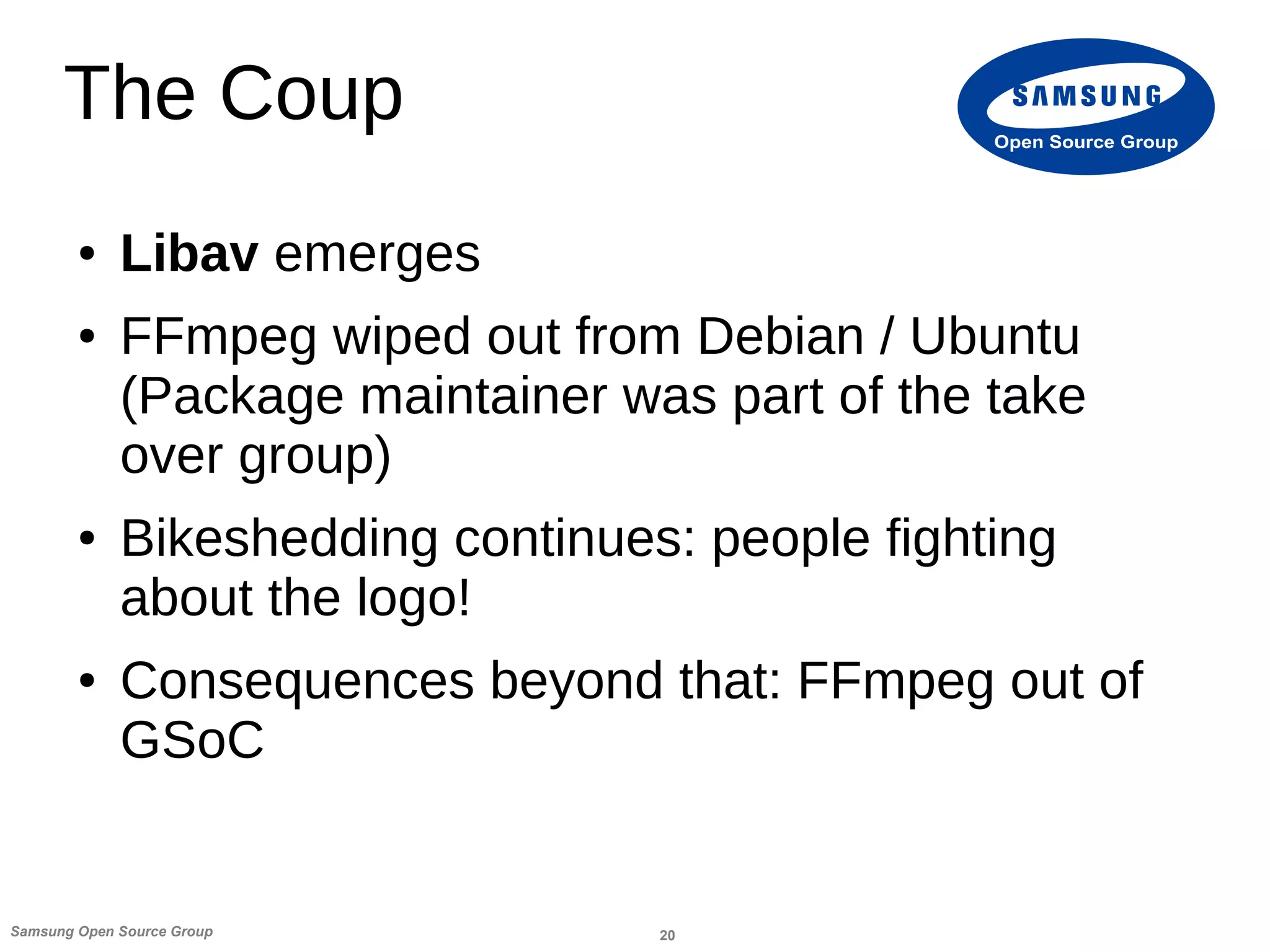 20Samsung Open Source Group
Open Source Group
The Coup
● Libav emerges
● FFmpeg wiped out from Debian / Ubuntu
(Package maintainer was part of the take
over group)
● Bikeshedding continues: people fighting
about the logo!
● Consequences beyond that: FFmpeg out of
GSoC
 