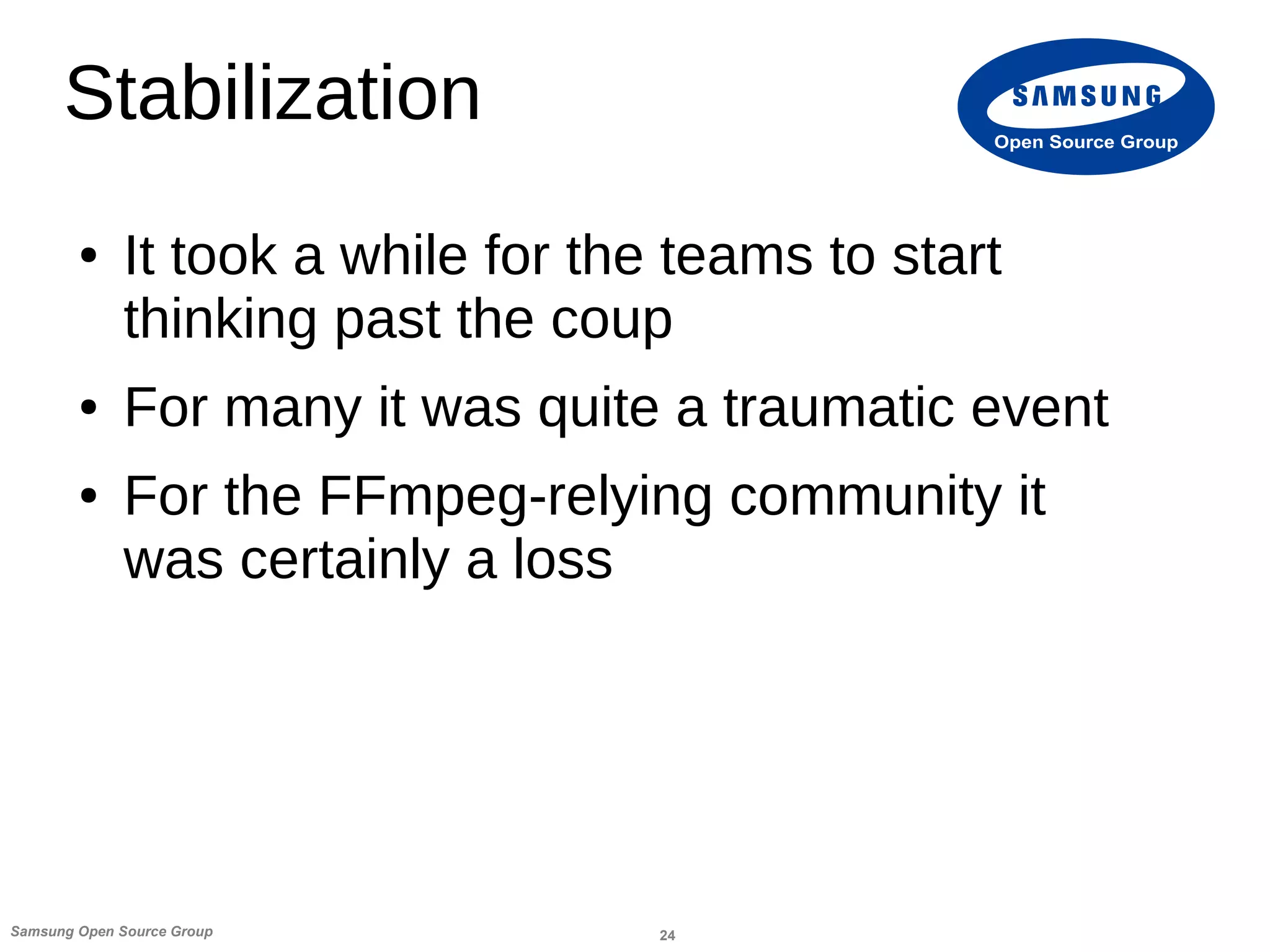24Samsung Open Source Group
Open Source Group
Stabilization
● It took a while for the teams to start
thinking past the coup
● For many it was quite a traumatic event
● For the FFmpeg-relying community it
was certainly a loss
 