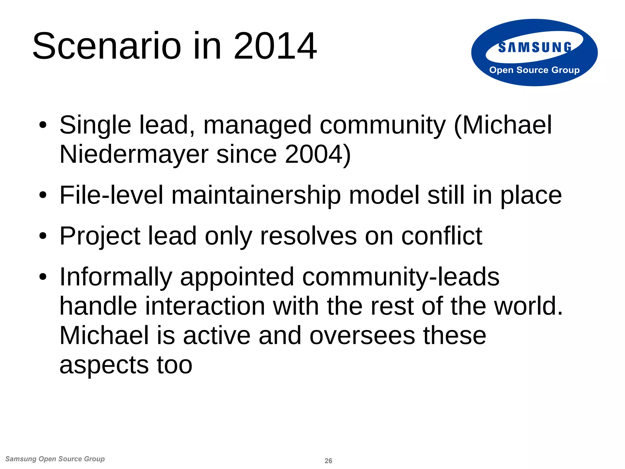 26Samsung Open Source Group
Open Source Group
Scenario in 2014
● Single lead, managed community (Michael
Niedermayer since 2004)
● File-level maintainership model still in place
● Project lead only resolves on conflict
● Informally appointed community-leads
handle interaction with the rest of the world.
Michael is active and oversees these
aspects too
 
