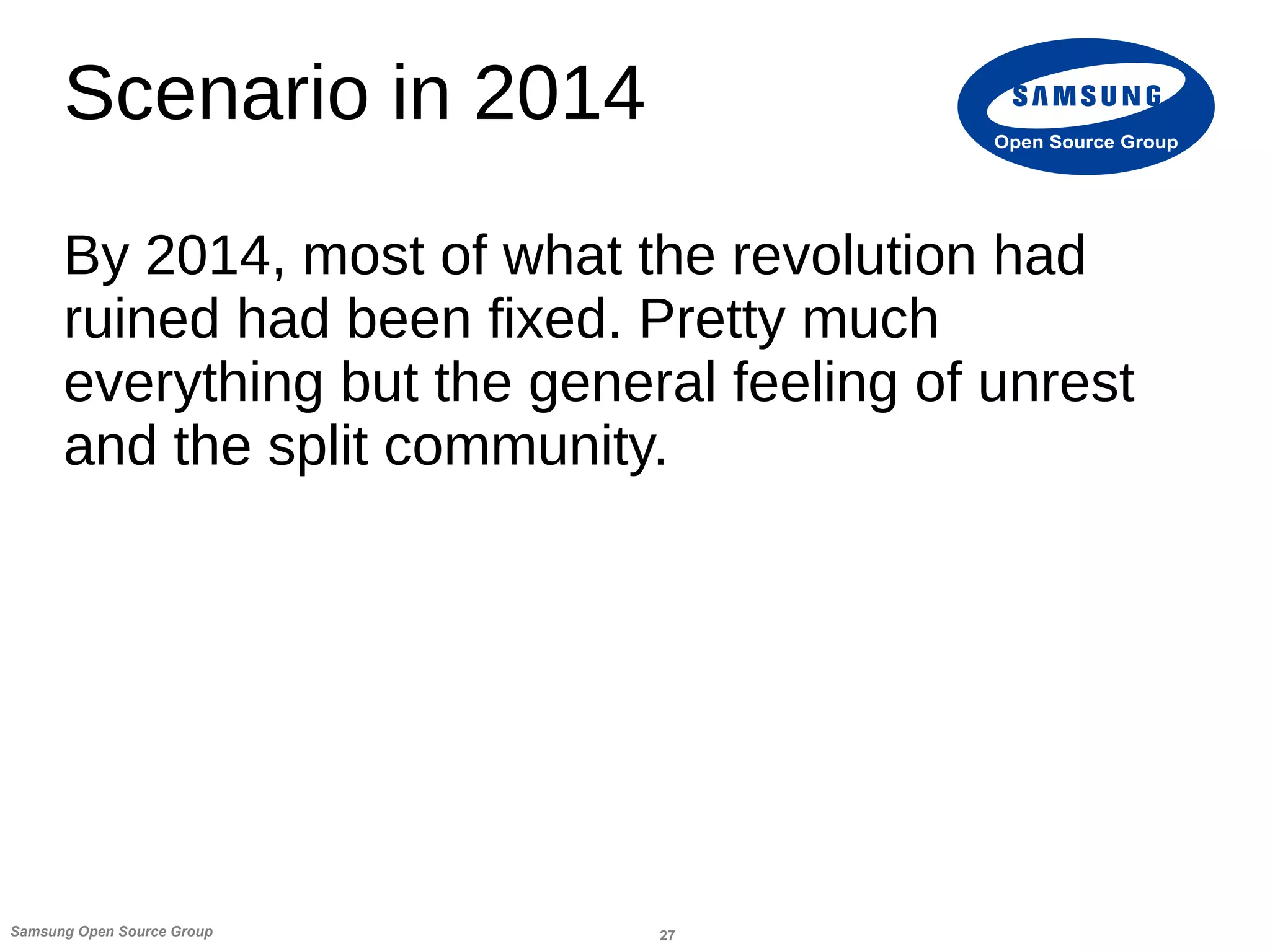 27Samsung Open Source Group
Open Source Group
Scenario in 2014
By 2014, most of what the revolution had
ruined had been fixed. Pretty much
everything but the general feeling of unrest
and the split community.
 
