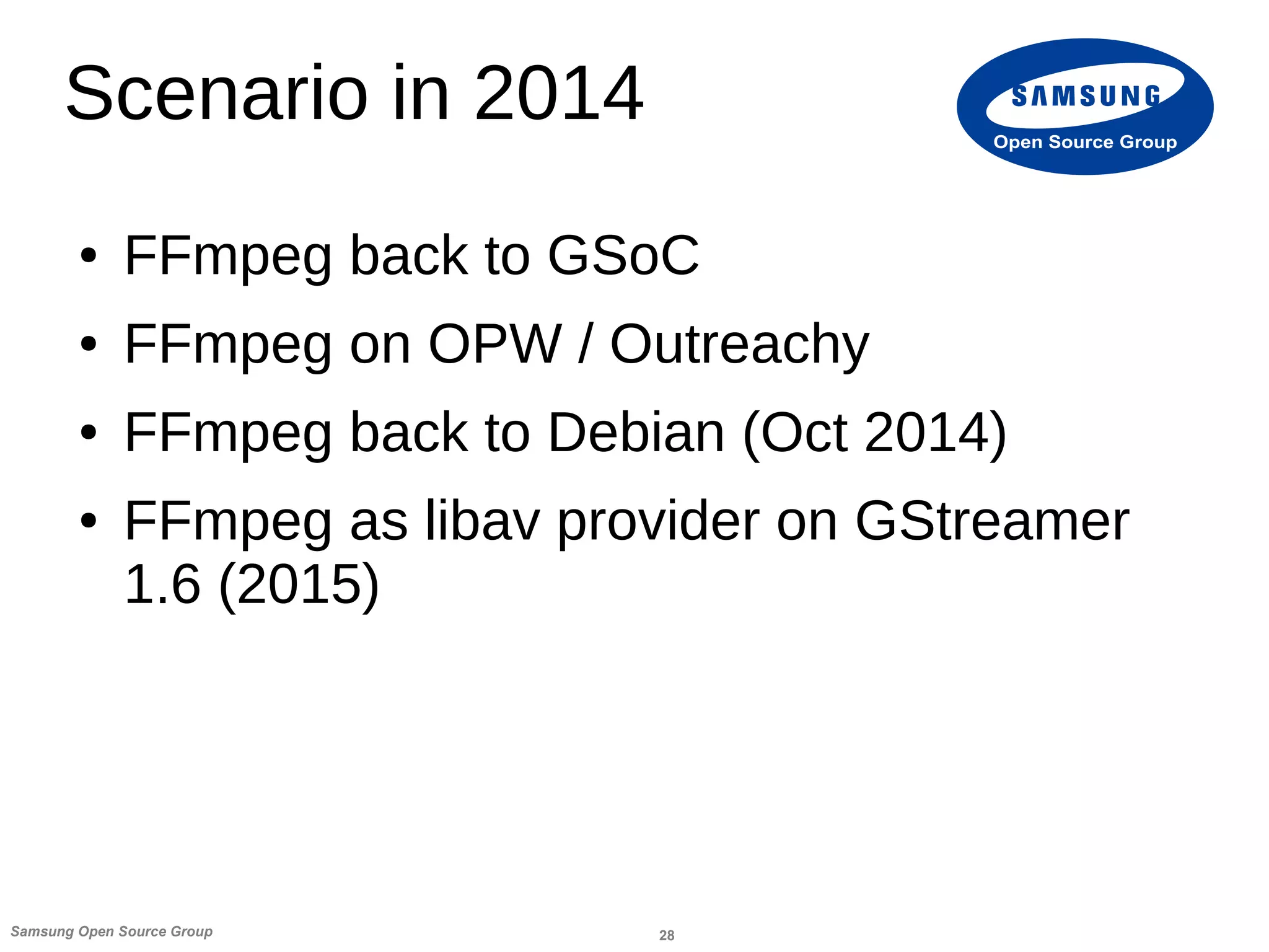 28Samsung Open Source Group
Open Source Group
Scenario in 2014
● FFmpeg back to GSoC
● FFmpeg on OPW / Outreachy
● FFmpeg back to Debian (Oct 2014)
● FFmpeg as libav provider on GStreamer
1.6 (2015)
 