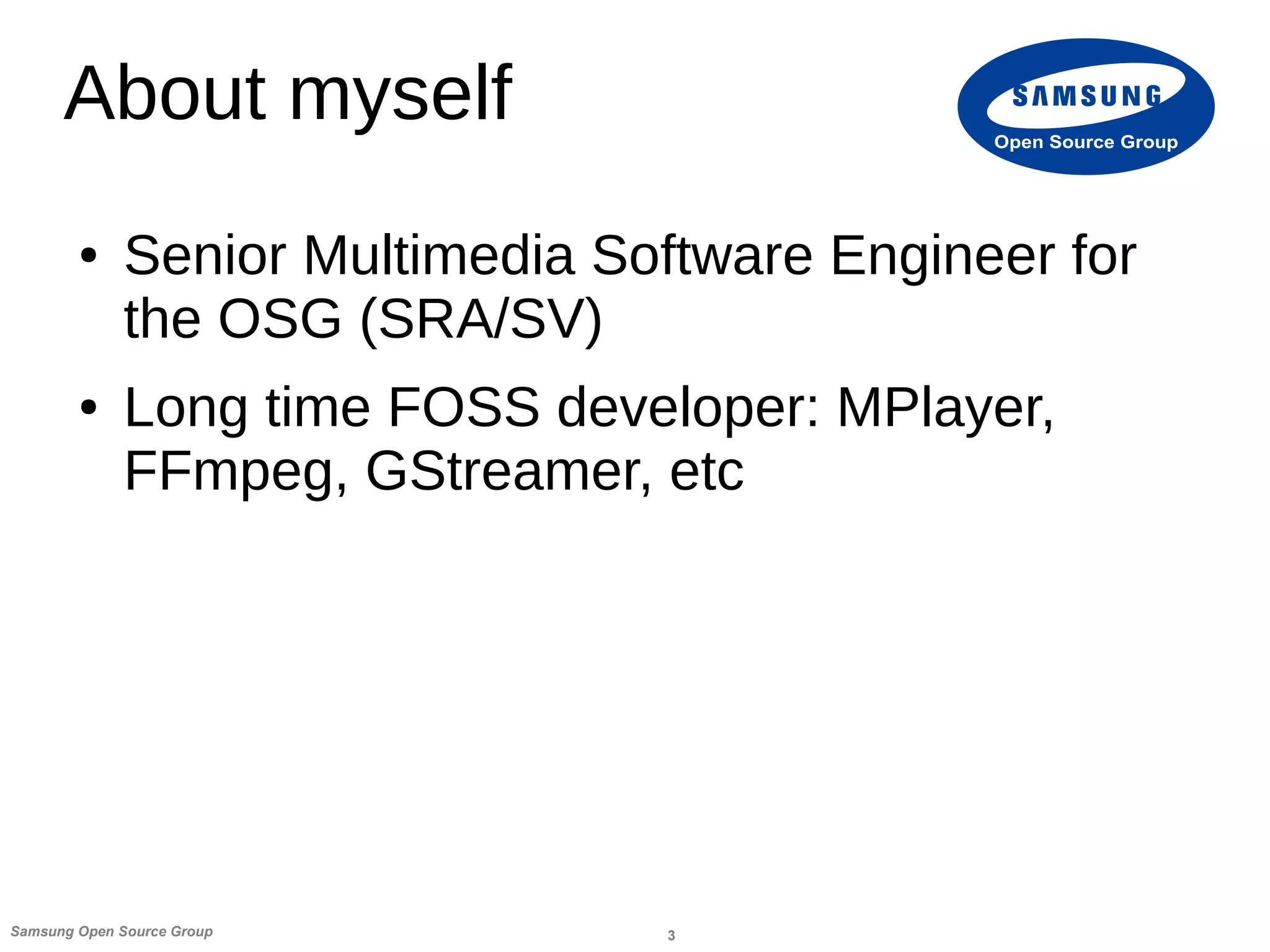 3Samsung Open Source Group
Open Source Group
About myself
● Senior Multimedia Software Engineer for
the OSG (SRA/SV)
● Long time FOSS developer: MPlayer,
FFmpeg, GStreamer, etc
 