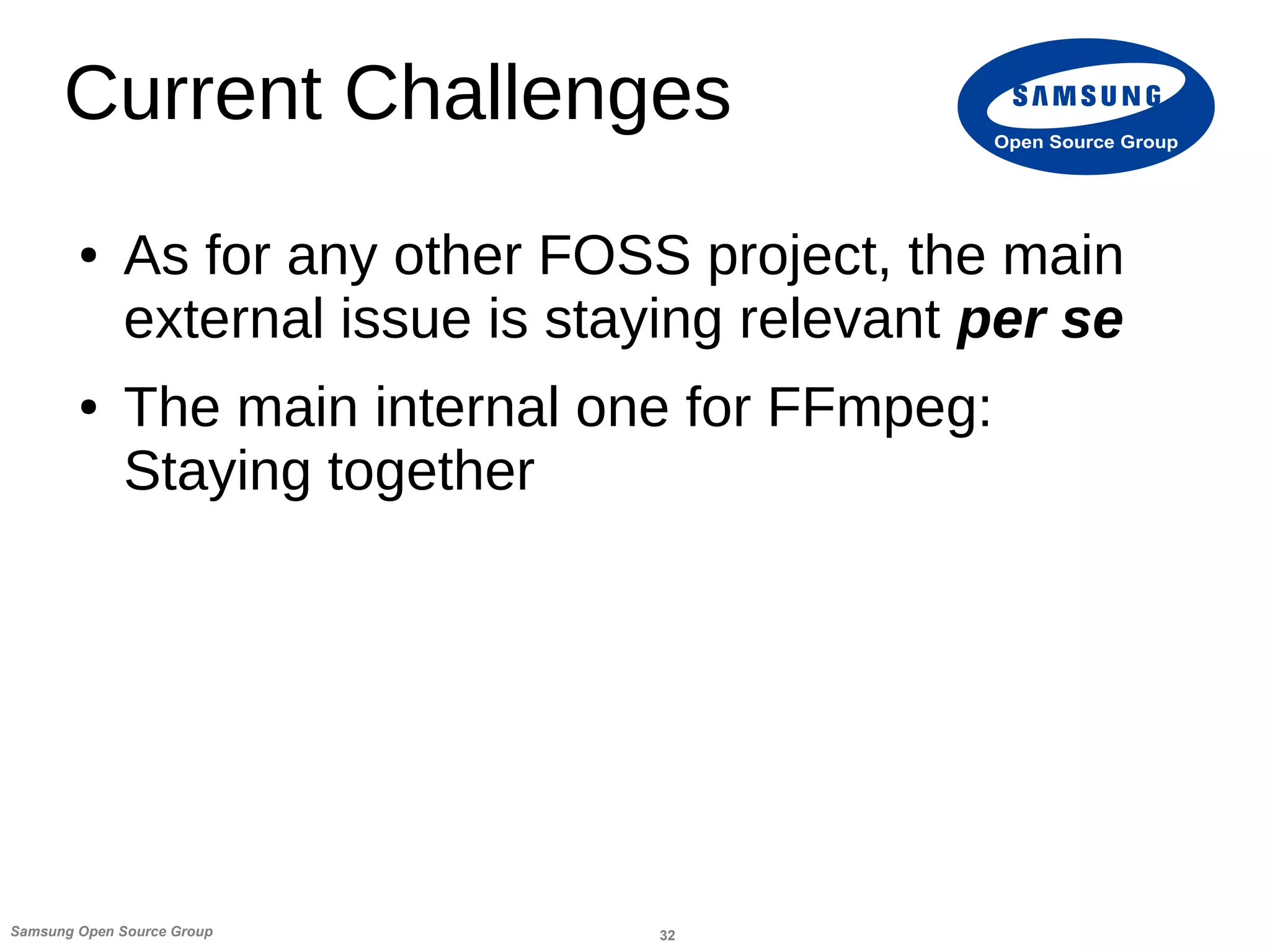 32Samsung Open Source Group
Open Source Group
Current Challenges
● As for any other FOSS project, the main
external issue is staying relevant per se
● The main internal one for FFmpeg:
Staying together
 